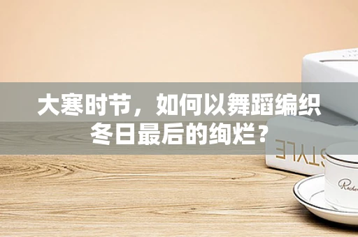 大寒时节，如何以舞蹈编织冬日最后的绚烂？