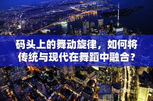 码头上的舞动旋律，如何将传统与现代在舞蹈中融合？