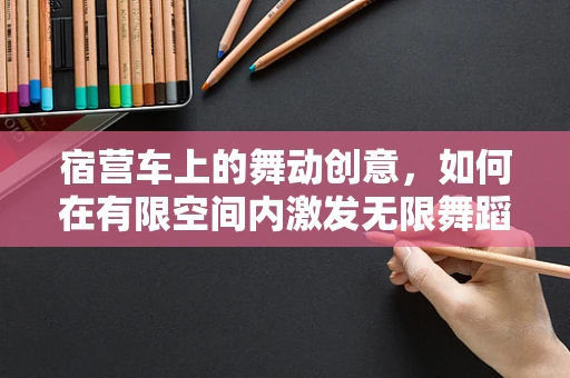 宿营车上的舞动创意，如何在有限空间内激发无限舞蹈灵感？