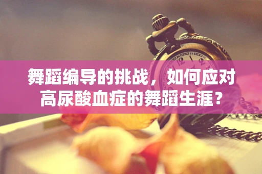 舞蹈编导的挑战，如何应对高尿酸血症的舞蹈生涯？