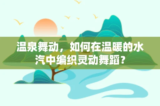 温泉舞动，如何在温暖的水汽中编织灵动舞蹈？