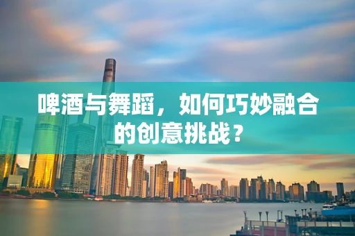 啤酒与舞蹈，如何巧妙融合的创意挑战？