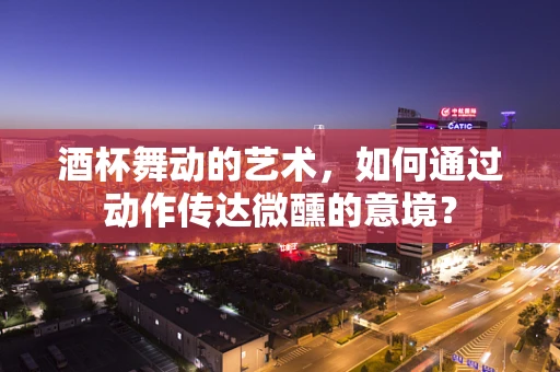 酒杯舞动的艺术，如何通过动作传达微醺的意境？