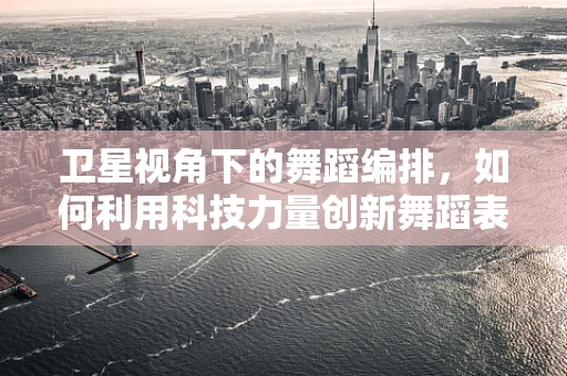卫星视角下的舞蹈编排，如何利用科技力量创新舞蹈表达？