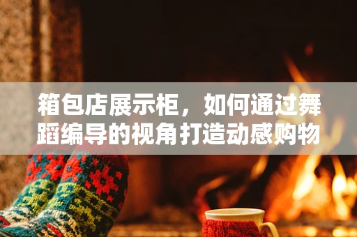 箱包店展示柜，如何通过舞蹈编导的视角打造动感购物体验？