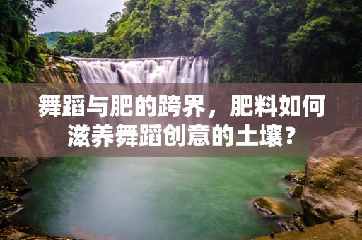 舞蹈与肥的跨界，肥料如何滋养舞蹈创意的土壤？