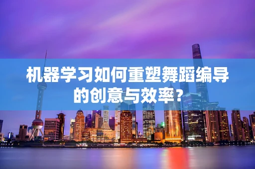 机器学习如何重塑舞蹈编导的创意与效率？