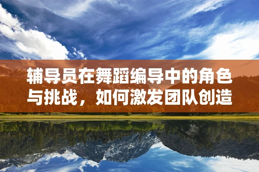 辅导员在舞蹈编导中的角色与挑战，如何激发团队创造力？