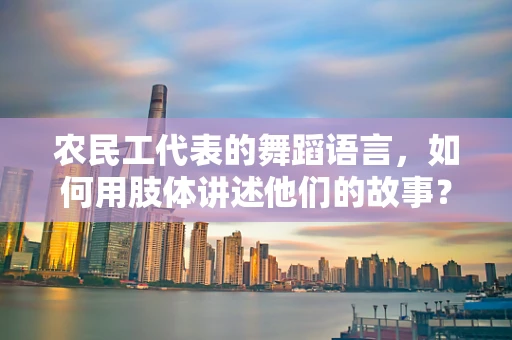 农民工代表的舞蹈语言，如何用肢体讲述他们的故事？