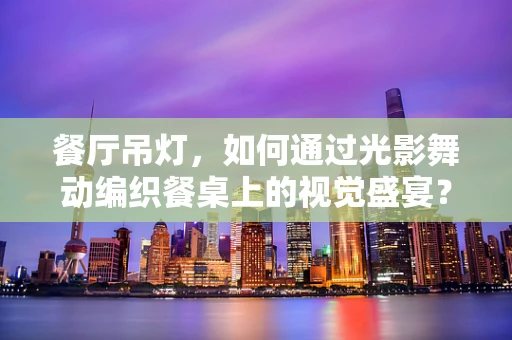 餐厅吊灯，如何通过光影舞动编织餐桌上的视觉盛宴？