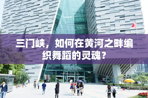 三门峡，如何在黄河之畔编织舞蹈的灵魂？