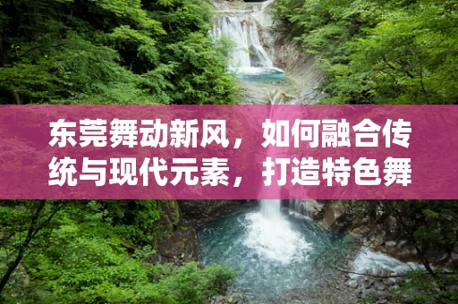 东莞舞动新风，如何融合传统与现代元素，打造特色舞蹈作品？