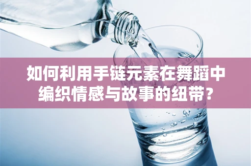 如何利用手链元素在舞蹈中编织情感与故事的纽带？