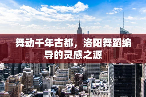 舞动千年古都，洛阳舞蹈编导的灵感之源