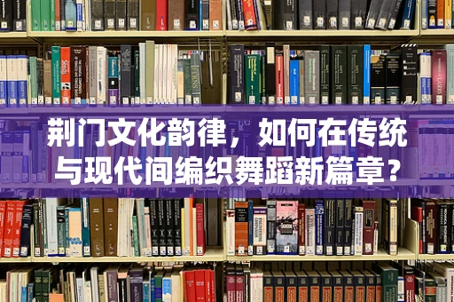 荆门文化韵律，如何在传统与现代间编织舞蹈新篇章？
