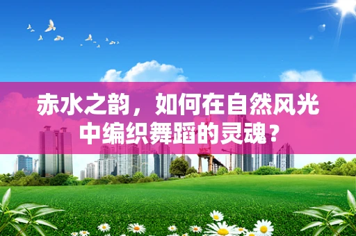 赤水之韵，如何在自然风光中编织舞蹈的灵魂？