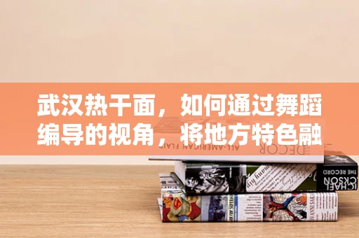 武汉热干面，如何通过舞蹈编导的视角，将地方特色融入现代舞创作？