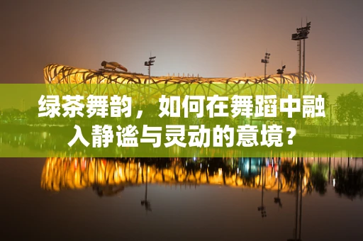绿茶舞韵，如何在舞蹈中融入静谧与灵动的意境？