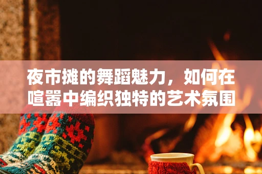 夜市摊的舞蹈魅力，如何在喧嚣中编织独特的艺术氛围？