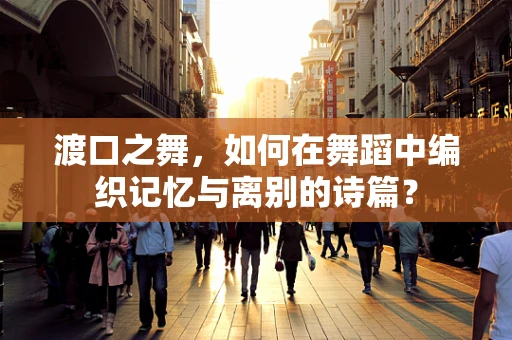 渡口之舞，如何在舞蹈中编织记忆与离别的诗篇？