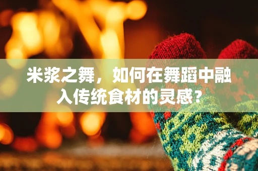 米浆之舞，如何在舞蹈中融入传统食材的灵感？