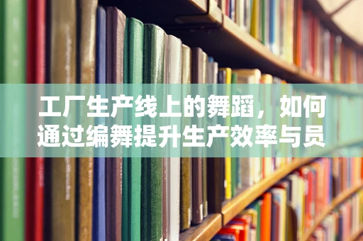 工厂生产线上的舞蹈，如何通过编舞提升生产效率与员工幸福感？
