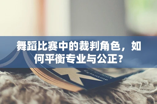 舞蹈比赛中的裁判角色，如何平衡专业与公正？