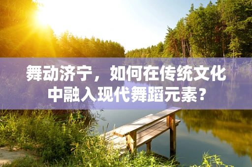 舞动济宁，如何在传统文化中融入现代舞蹈元素？