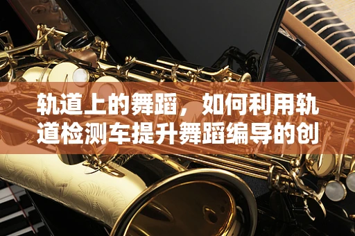 轨道上的舞蹈，如何利用轨道检测车提升舞蹈编导的创意灵感？