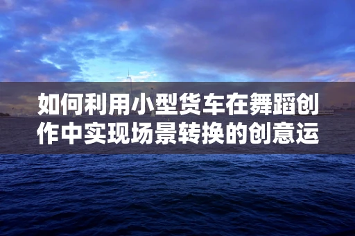 如何利用小型货车在舞蹈创作中实现场景转换的创意运输？