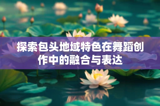 探索包头地域特色在舞蹈创作中的融合与表达