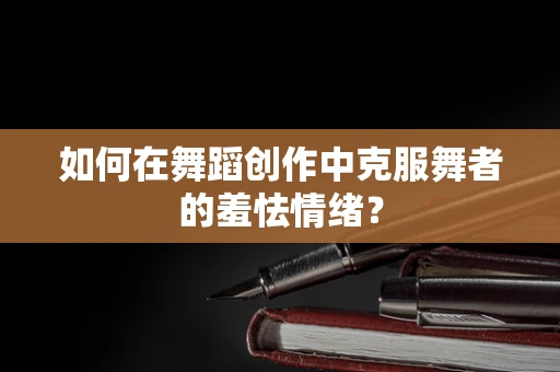 如何在舞蹈创作中克服舞者的羞怯情绪？