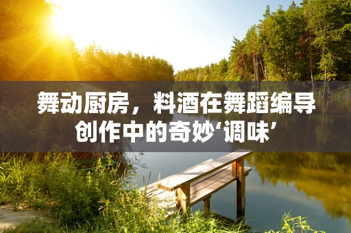 舞动厨房，料酒在舞蹈编导创作中的奇妙‘调味’