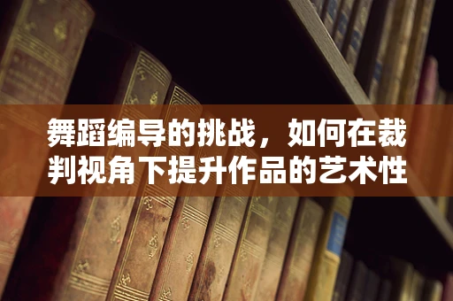 舞蹈编导的挑战，如何在裁判视角下提升作品的艺术性与技术性？