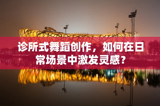 诊所式舞蹈创作，如何在日常场景中激发灵感？