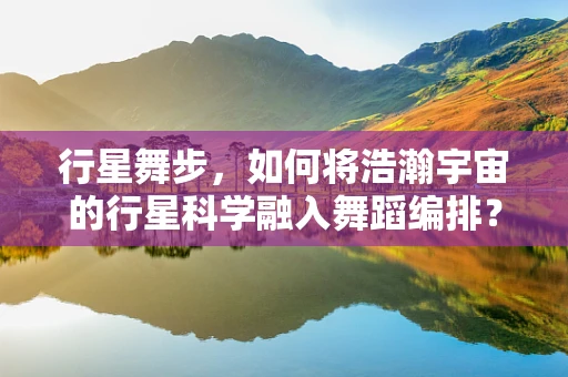 行星舞步，如何将浩瀚宇宙的行星科学融入舞蹈编排？