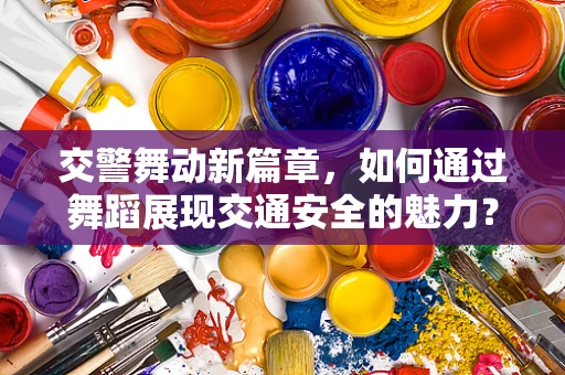 交警舞动新篇章，如何通过舞蹈展现交通安全的魅力？
