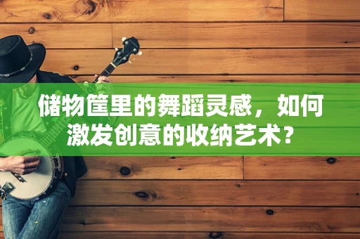 储物筐里的舞蹈灵感，如何激发创意的收纳艺术？