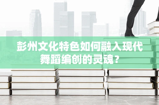 彭州文化特色如何融入现代舞蹈编创的灵魂？