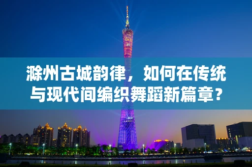 滁州古城韵律，如何在传统与现代间编织舞蹈新篇章？