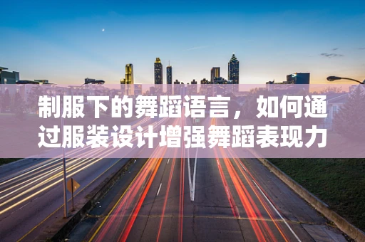 制服下的舞蹈语言，如何通过服装设计增强舞蹈表现力？