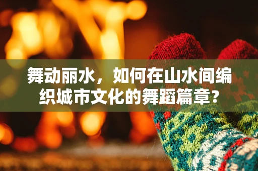 舞动丽水，如何在山水间编织城市文化的舞蹈篇章？