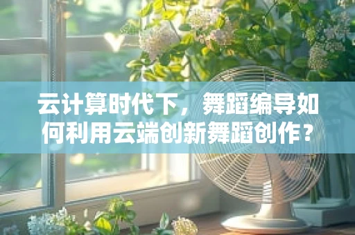 云计算时代下，舞蹈编导如何利用云端创新舞蹈创作？