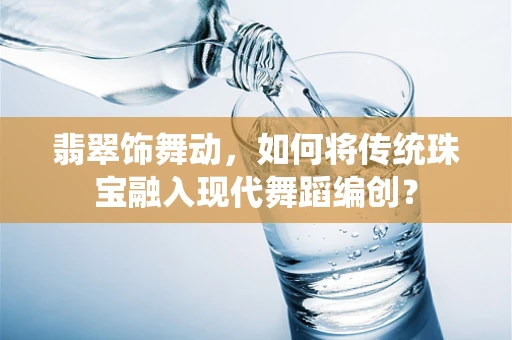 翡翠饰舞动，如何将传统珠宝融入现代舞蹈编创？