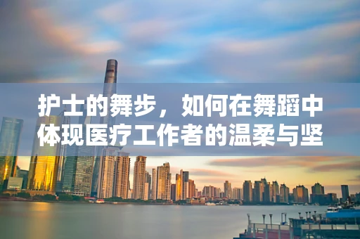 护士的舞步，如何在舞蹈中体现医疗工作者的温柔与坚韧？