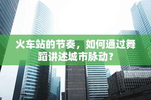 火车站的节奏，如何通过舞蹈讲述城市脉动？