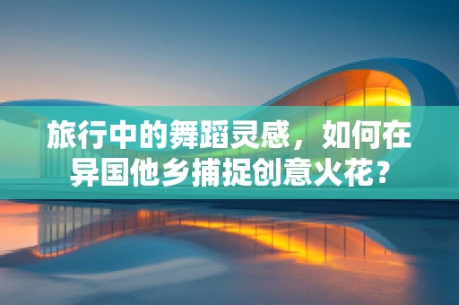旅行中的舞蹈灵感，如何在异国他乡捕捉创意火花？