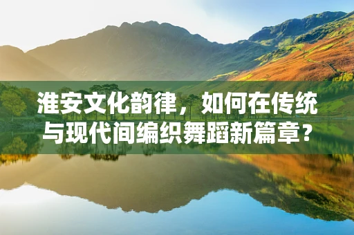 淮安文化韵律，如何在传统与现代间编织舞蹈新篇章？