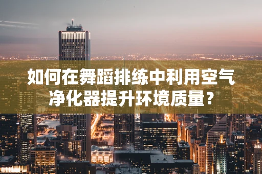 如何在舞蹈排练中利用空气净化器提升环境质量？