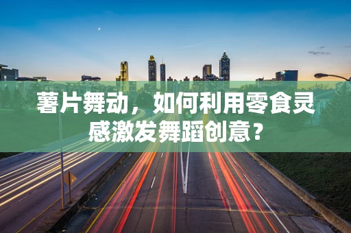 薯片舞动，如何利用零食灵感激发舞蹈创意？